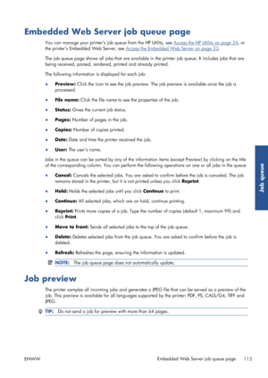 Page 121Embedded Web Server job queue page
You can manage your printers job queue from the HP Utility, see Access the HP Utility on page 24, or
the printers Embedded Web Server, see 
Access the Embedded Web Server on page 23 .
The job queue page shows all jobs that are available in the printer job queue. It  includes jobs that are
being received, parsed, rendered, printed and already printed.
The following information is displayed for each job:
● Preview:  Click the icon to see the job preview. Th e job preview...