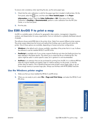 Page 137To ensure color consistency when reprinting the job, use the same paper type.
1. Check that the color calibration is valid 
for the paper type that is loaded in both printers. On the
front panel, select the 
 icon, and then select  View loaded paper . In the Paper
information  window, check that  Color Calibration is OK . If the status of the Color
Calibration is  Pending or Recommended , perform a color calibration from the HP Color
Center, or on the front panel.
2. Print the jobs.
Use ESRI ArcGIS 9 to...