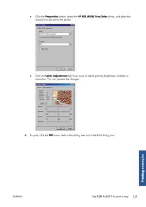 Page 139●Click the  Properties  button, select the  HP RTL (RGB) TrueColor  driver, and select the
resolution to be sent to the printer.
● Click the  Color Adjustment  tab if you want to adjust gamma, brightness, contrast, or
saturation. You can  preview the changes.
4.To print, click the  OK button both in this dialog box and in the Print dialog box.
ENWW Use ESRI ArcGIS 9 to print a map
131
Printing examples
 