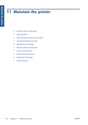 Page 14011 Maintain the printer
●Clean the exterior of the printer
●
Clean the platen
●
Clean the paper-advance sensor window
●
Lubricate the printhead carriage
●
Maintain the ink cartridges
●
Perform preventive maintenance
●
Move or store the printer
●
Update the printer firmware
●
Change the ink absorber
●
Secure disk erase
132 Chapter 11   Maintain the printer ENWW
Maintain the printer
 