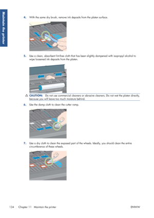 Page 1424.With the same dry brush, remove in
k deposits from the platen surface.
5.Use a clean, absorbent lint-free cloth that has 
been slightly dampened with isopropyl alcohol to
wipe loosened ink deposits from the platen.
CAUTION: Do not use commercial cleaners or abrasive  cleaners. Do not wet the platen directly,
because you will leave to o much moisture behind.
6.Use the damp cloth to 
clean the cutter ramp.
7.Use a dry cloth to clean the exposed part of th
e wheels. Ideally, you should clean the entire...