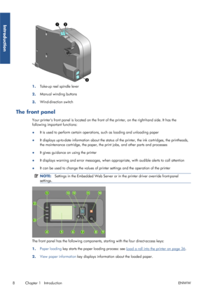 Page 161.Take-up reel spindle lever
2. Manual winding buttons
3. Wind-direction switch
The front panel
Your printers front panel is locate
d on the front of the printer, on the right-hand side. It has the
following important functions:
● It is used to perform certain operatio
ns, such as loading and unloading paper
● It displays up-to-date information 
about the status of the printer, the ink cartridges, the printheads,
the maintenance cartridge, the paper, the  print jobs, and other parts and processes
● It...