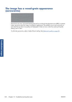 Page 166The image has a wood-grain appearance
(aeroworms)
Aeroworms are wavy, horizontal bands produced by air-induced dot placement error (DPE). In extreme
cases, aeroworms give the image a wood-grain app earance. The problem occurs most commonly on
print jobs that are set for low-quality and high-speed . It does not occur when the custom print-quality
setting is set to “best.”
To eliminate aeroworms, select a higher IQ print setting. See 
Select print quality on page 82 .
158 Chapter 13   Troublesh oot...