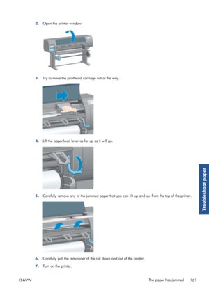 Page 1692.Open the printer window.
3.
Try to move the printhead carriage out of the way.
4.Lift the paper-load lever 
as far up as it will go.
5.Carefully remove any of the jammed 
paper that you can lift up and out from the top of the printer.
6.Carefully pull the remainder of the roll down and out of the printer.
7. Turn on the printer.
ENWW The paper has jammed
161
Troubleshoot paper
 