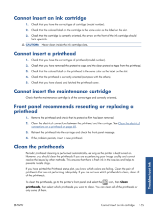 Page 173Cannot insert an ink cartridge
1.Check that you have the correct type of cartridge (model number).
2. Check that the colored label on the cartridge 
is the same color as the label on the slot.
3. Check that the cartridge is corre
ctly oriented, the arrow on the front of the ink cartridge should
face upwards.
CAUTION: Never clean inside the ink cartridge slots.
Cannot insert a printhead
1.Check that you have the correct type of printhead (model number).
2. Check that you have removed the pr
otective caps...
