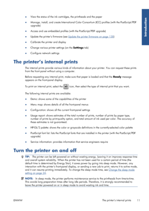 Page 19●View the status of the ink cartridges, the printheads and the paper
● Manage, install, and create International Color Co
nsortium (ICC) profiles (with the PostScript/PDF
upgrade)
● Access and use embedded profiles 
(with the PostScript/PDF upgrade)
● Update the printers firmware (see 
Update the printer firmware on page 138
)
● Calibrate the printer and display
● Change various printer settings (on the  Settings tab)
● Configure network settings
The printer’s internal prints
The internal prints provide...