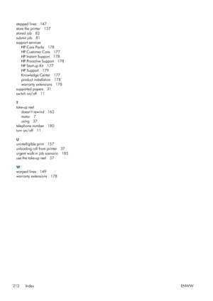 Page 220stepped lines 147
store the printer 137
stored job 82
submit job 81
support servicesHP Care Packs 178
HP Customer Care 177
HP Instant Support 178
HP Proactive Support 178
HP Start-up Kit 177
HP Support 179
Knowledge Center 177
product installation 178
warranty extensions 178
supported papers 31
switch on/off 11
T
take-up reel doesnt rewind 162
motor 7
using 37
telephone number 180
turn on/off 11
U
unintelligible print 157
unloading roll from printer 37
urgent walk-in job scenario 185
use the take-up reel...