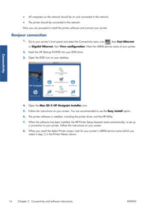 Page 24●All computers on the network should 
be on and connected to the network.
● The printer should be connected to the network.
Now you can proceed to inst all the printer software and connect your printer.
Bonjour connection
1.
Go to your printers front panel an d select the Connectivity menu icon , then Fast Ethernet
or  Gigabit Ethernet , then View configuration . Note the mDNS service name of your printer.
2. Insert the 
HP Start-up Kit  DVD into your DVD drive.
3. Open the DVD icon on your desktop.
4....