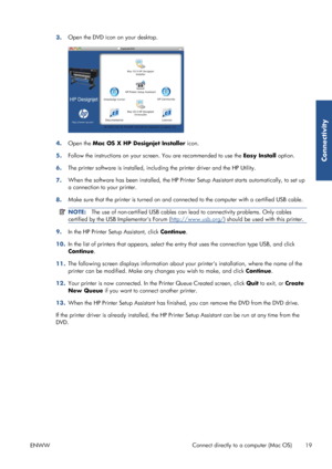 Page 273.Open the DVD icon on your desktop.
4.
Open the  Mac OS X HP Designjet Installer  icon.
5. Follow the instructions on your screen. You are recommended to use the  Easy Install option.
6. The printer software is installed, includ
ing the printer driver and the HP Utility.
7. When the software has been instal
led, the HP Printer Setup Assistant starts au tomatically, to set up
a connection to  your printer.
8. Make sure that the printer is turned on and conne
cted to the computer with a certified USB...