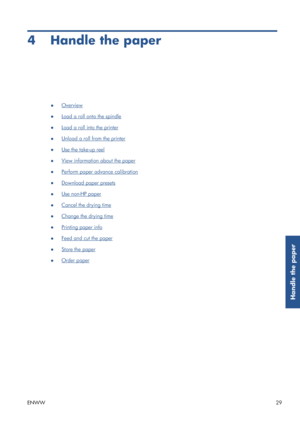 Page 374 Handle the paper
●Overview
●
Load a roll onto the spindle
●
Load a roll into the printer
●
Unload a roll from the printer
●
Use the take-up reel
●
View information about the paper
●
Perform paper advance calibration
●
Download paper presets
●
Use non-HP paper
●
Cancel the drying time
●
Change the drying time
●
Printing paper info
●
Feed and cut the paper
●
Store the paper
●
Order paper
ENWW 29
Handle the paper
 