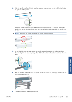 Page 436.Slide the spindle into the roll. Make sure that no
 space exists between the roll and the fixed hub at
the right end of the spindle.
Make sure that the paper will wind off the roll in  the correct direction. If it does not, remove the
spindle from the roll, turn the roll 180° and rest  it on the loading table. Then slide the spindle into
the roll.
NOTE: A label on the spindle also show s the correct winding direction.
7.Put the blue hub on to the uppe
r end of the spindle, and push it towards the end...