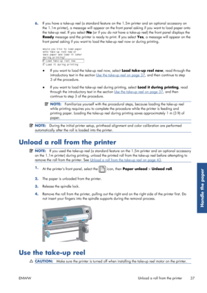 Page 456.If you have a take-up reel (a standard feature 
on the 1.5m printer and an optional accessory on
the 1.1m printer), a message will appear on the fr ont panel asking if you want to load paper onto
the take-up reel. If you select  No (or if you do not have a take-up reel) the front panel displays the
Ready  message and the printer is ready to print. If you select  Yes, a message will appear on the
front panel asking if you wa nt to load the take-up reel now or during printing.
●
If you want to load the...