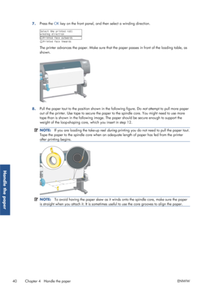 Page 487.Press the 
OK key on the front panel, and then select a winding direction.
The printer advances the paper. Make sure that th e paper passes in front of the loading table, as
shown.
8. Pull the paper taut to the position 
shown in the following figure. Do  not attempt to pull more paper
out of the printer. Use tape to  secure the paper to the spindle  core. You might need to use more
tape than is shown in the following image. The  paper should be secure enough to support the
weight of the loop-shaping...