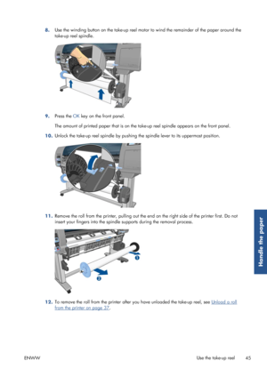 Page 538.Use the winding button on the take-up reel motor 
to wind the remainder of the paper around the
take-up reel spindle.
9. Press the 
OK key on the front panel.
The amount of printed paper that is on the ta ke-up reel spindle appears on the front panel.
10. Unlock the take-up reel spindle by pushing 
the spindle lever to its uppermost position.
11.Remove the roll from the printer, 
pulling out the end on the right si de of the printer first. Do not
insert your fingers into the spindle supports during the...