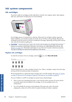 Page 66Ink system components
Ink cartridges
The printers eight ink cartridges provide matte black, chromatic red, magenta, yellow, light magenta,
light cyan, photo black and light gray ink to the printheads.
Ink cartridges require no mainte nance or cleaning. When each in k cartridge is shaken vigorously
before installation, and inserted correctly into its sl ot, the ink will flow to the printheads. Because the
printheads control the amount of ink that is transfe rred to the page, high-quality printing results...