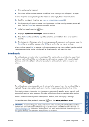 Page 67●Print quality may be impaired.
● The printer will be unable to esti
mate the ink level in the cartridge, and will report it as empty.
To force the printer to accept ca rtridges that it believes to be empty, follow these instructions:
1. Install the cartridge in the printer (see 
Insert an ink cartridge on page 62
).
2. The front panel will complain that the cartridge is empty, and the cartridge removal process will
start. Press the 
Cancel key to stop this automatic process.
3. At the front panel,...