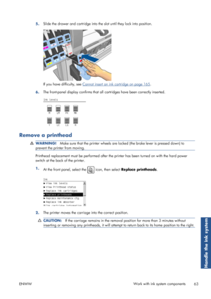 Page 715.Slide the drawer and cartridge into the 
slot until they lock into position.
If you have difficulty, see Cannot insert an ink cartridge on page 165.
6. The front-panel display confirms that all 
cartridges have been correctly inserted.
Remove a printhead
WARNING!Make sure that the printer wheels are lo cked (the brake lever is pressed down) to
prevent the printer from moving.
Printhead replacement must be perf ormed after the printer has been turned on with  the hard power
switch at the back of the...