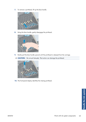 Page 737.To remove a printhead, lift up the blue handle.
8.
Using the blue handle, gently disengage the printhead.
9.Gently pull the blue handle upward until th
e printhead is released from the carriage.
CAUTION:Do not pull abruptly. That action can damage the printhead.
10.The front-panel display identifies the missing printhead.
ENWW Work with ink system components
65
Handle the ink system
 