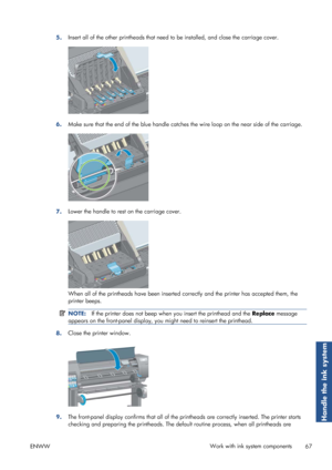 Page 755.Insert all of the other printheads that need 
to be installed, and close the carriage cover.
6.Make sure that the end of the blue handle catche
s the wire loop on the near side of the carriage.
7.Lower the handle to rest on the carriage cover.
When all of the printheads have been inserted 
correctly and the printer has accepted them, the
printer beeps.
NOTE: If the printer does not beep when  you insert the printhead and the  Replace message
appears on the front-panel display, you  might need to...