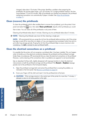 Page 76changed, takes about 18 minutes. If the printer identifies a problem when preparing the
printheads, the process takes longer , up to 30 minutes. For a single printhead insertion, the time
varies between 10 and 20  minutes. After all printheads are checked and prepared, the printhead
realignment procedure runs automa tically if paper is loaded. See 
Align the printheads
on page 71.
Clean (recover) the printheads
To clean the printheads (which often enables them to  recover from problems), go to the...