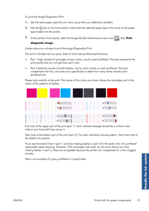 Page 81To print the Image Diagnostics Print:
1.Use the same paper type that you were
 using when you detected a problem.
2. Use the 
 key on the front panel to check that the se
lected paper type is the same as the paper
type loaded into the printer.
3. At the printers front panel, select th e Image Quality Maintenance menu icon 
, then Print
diagnostic image .
It takes about two mi nutes to print the Image Diagnostics Print.
The print is divided into two parts, bo th of which test printhead performance.
● Part...