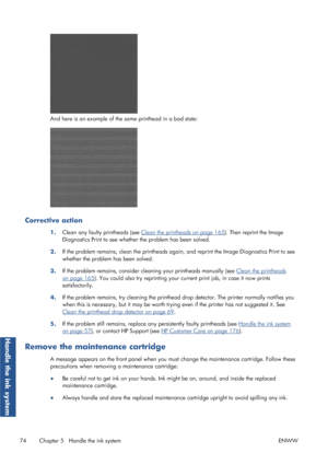 Page 82And here is an example of the same printhead in a bad state:
Corrective action
1.Clean any faulty printheads (see Clean the printheads on page 165
). Then reprint the Image
Diagnostics Print to see whether the problem has been solved.
2. If the problem remains, clean the printheads agai
n, and reprint the Image Diagnostics Print to see
whether the problem has been solved.
3. If the problem remains, consider cleaning your printheads manually (see 
Clean the printheads
on page 165
). You could also try...
