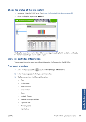 Page 85Check the status of the ink system
1.Access the Embedded Web Server. See Access the Embedded Web Server on page 23
.
2. Go to the Supplies page on the  Main tab.
The Supplies page shows you the status of the ink cart ridges (including the ink levels), the printheads,
the maintenance cartridge, and the loaded paper.
View ink cartridge information
You can view information about your ink cartri dges using the front panel or the HP Utility.
Front panel procedure
1.
At the front panel, select the  icon, then...