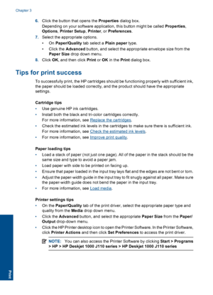 Page 126.Click the button that opens the Properties dialog box. 
Depending on your software application, this button might be called  Properties, 
Options , Printer Setup, Printer, or Preferences. 
7. Select the appropriate options. 
•On  Paper/Quality tab select a Plain paper type. 
• Click the  Advanced button, and select the appropriate envelope size from the 
Paper Size  drop down menu. 
8. Click OK, and then click Print or OK in the Print dialog box.
Tips for print success
To successfully print, the HP...