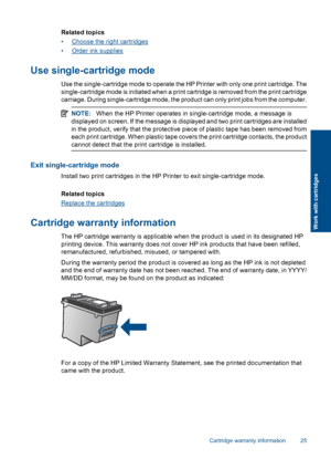 Page 27Related topics 
•Choose the right cartridges
•Order ink supplies
Use single-cartridge mode
Use the single-cartridge mode to operate the HP Printer with only one print cartridge. The 
single-cartridge mode is initiated when a print cartridge is removed from the print cartridge
carriage. During single-cartridge mode, the product can only print jobs from the computer.
NOTE: When the HP Printer operates in single-cartridge mode, a message is 
displayed on screen. If the me ssage is displayed and two print...