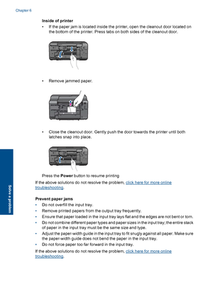 Page 32Inside of printer 
• If the paper jam is located inside the printer, open the cleanout door located on 
the bottom of the printer. Press tabs on both sides of the cleanout door.
• Remove jammed paper.
• Close the cleanout door. Gently push the door towards the printer until both 
latches snap into place.
Press the  Power button to resume printing 
If the above solutions do not resolve the problem, click here for more online
troubleshooting . 
Prevent paper jams 
• Do not overfill the input tray. 
•...