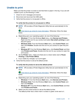 Page 33Unable to print
Make sure that the printer is turned on and that there is paper in the tray. If you are still 
unable to print, try the following in order: 
1. Check for error messages and resolve. 
2. Disconnect and reconnect the USB cable. 
3. Verify that the product is not paused or offline. 
To verify that the product is not paused or offline
NOTE: HP provides a Printer Diagnostic Utility that can automatically fix this 
issue.
 Click here to go online for more information . Otherwise, follow the...