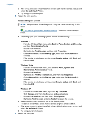 Page 34c. If the wrong product is set as the default printer, right-click the correct product and 
select  Set as Default Printer. 
d . Try using your product again. 
5. Restart the print spooler. 
To restart the print spooler
NOTE: HP provides a Printer Diagnostic Utility that can automatically fix this 
issue.
 Click here to go online for more information . Otherwise, follow the steps 
below.
a . Depending upon your operating system, do one of the following: 
Windows 7 
• From the Windows  Start menu, click...