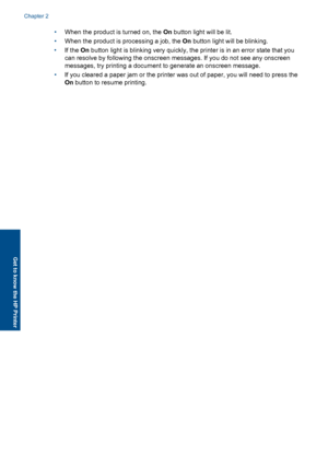 Page 8•When the product is turned on, the On button light will be lit. 
• When the product is processing a job, the On button light will be blinking. 
• If the On button light is blinking very quickly, the printer is in an error state that you 
can resolve by following the onscreen messages. If you do not see any onscreen
messages, try printing a document to generate an onscreen message. 
• If you cleared a paper jam or the printer was out of paper, you will need to press the 
On  button to resume printing....