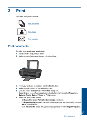 Page 93Print
Choose a print job to continue.
Print documents
Print photos
Print envelopes
Print documents
To print from a software application 
1. Make sure the output tray is open. 
2. Make sure you have paper loaded in the input tray.
3.From your software application, click the Print button. 
4. Make sure the product is the selected printer. 
5. Click the button that opens the Properties dialog box. 
Depending on your software application, this button might be called  Properties, 
Options , Printer Setup,...