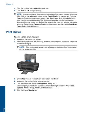 Page 107.Click OK to close the Properties dialog box. 
8. Click Print or OK to begin printing.
NOTE:You can print your document on both sides of the paper, instead of just one 
side. Click on the  Advanced button on the Paper/Quality or Layout tab. From the 
Pages to Print  drop-down menu select Print Odd Pages Only. Click OK to print. 
After the odd numbered pages of the document have been printed, remove the
document from the output tray. Reload the paper in the input tray with the blank side 
facing up....