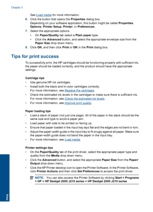 Page 14See Load media for more information. 
6. Click the button that opens the Properties dialog box. 
Depending on your software application, this button might be called  Properties, 
Options , Printer Setup, Printer, or Preferences. 
7. Select the appropriate options. 
•On  Paper/Quality tab select a Plain paper type. 
• Click the  Advanced button, and select the appropriate envelope size from the 
Paper Size  drop down menu. 
8. Click OK, and then click Print or OK in the Print dialog box.
Tips for print...