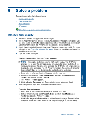 Page 316 Solve a problem
This section contains the following topics: 
•Improve print quality 
•Clear a paper jam 
•Unable to print 
•HP support
 Click here to go online for more information .
Improve print quality
1.Make sure you are using genuine HP cartridges. 
2. Check the print properties to make sure you have selected the appropriate paper type 
and print quality from the  Media drop-down list. In the Printer Software, click Printer 
Actions  and then click Set Preferences to access the print properties....