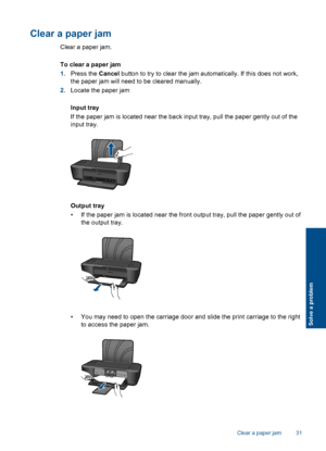 Page 33Clear a paper jam
Clear a paper jam. 
To clear a paper jam 
1. Press the Cancel button to try to clear the jam automatically. If this does not work, 
the paper jam will need to be cleared manually. 
2. Locate the paper jam 
Input tray 
If the paper jam is located near the back input tray, pull the paper gently out of the 
input tray.
Output tray 
• If the paper jam is located near the front output tray, pull the paper gently out of 
the output tray.
• You may need to open the carriage door and slide the...