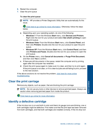 Page 376.Restart the computer. 
7. Clear the print queue 
To clear the print queue
NOTE: HP provides a Printer Diagnostic Utility that can automatically fix this 
issue.
 Click here to go online for more information . Otherwise, follow the steps 
below.
a . Depending upon your operating system, do one of the following: 
• Windows 7: From the Windows Start menu, click Devices and Printers. 
Right-click the icon for your product and select  See whats printing to open 
the print queue. 
• Windows Vista: From the...