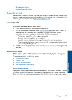 Page 39•HP support by phone 
•Additional warranty options
Register the product
By taking just a few quick minutes to register, you can enjoy quicker service, more efficient 
support, and product support alerts. If you did not register your printer while installing the 
software, you can register now at http://www.register.hp.com .
Support process
If you have a problem, follow these steps: 
1. Check the documentation that came with the product. 
2. Visit the HP online support Web site at www.hp.com/support. HP...