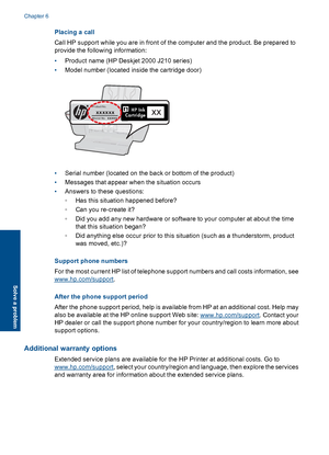 Page 40Placing a call 
Call HP support while you are in front of the computer and the product. Be prepared to 
provide the following information: 
• Product name (HP Deskjet 2000 J210 series) 
• Model number (located inside the cartridge door)
Model No. xxxxx
HP Ink Cartridge
Product No.xxxxxxxx
• Serial number (located on the back or bottom of the product) 
• Messages that appear when the situation occurs 
• Answers to these questions: 
◦ Has this situation happened before? 
◦ Can you re-create it? 
◦ Did you...