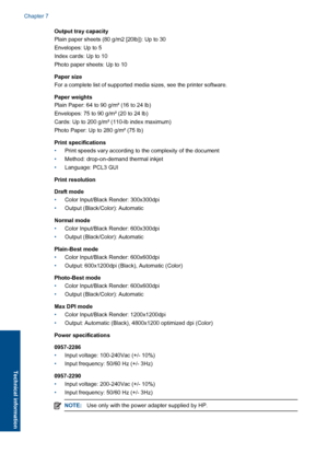 Page 42Output tray capacity 
Plain paper sheets (80 g/m2 [20lb]): Up to 30 
Envelopes: Up to 5 
Index cards: Up to 10 
Photo paper sheets: Up to 10 
Paper size 
For a complete list of supported media sizes, see the printer software. 
Paper weights 
Plain Paper: 64 to 90 g/m² (16 to 24 lb) 
Envelopes: 75 to 90 g/m² (20 to 24 lb)
Cards: Up to 200 g/m² (110-lb index maximum)
Photo Paper: Up to 280 g/m² (75 lb) 
Print specifications 
• Print speeds vary according to the complexity of the document 
• Method:...