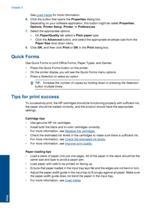 Page 14See Load media for more information. 
6. Click the button that opens the Properties dialog box. 
Depending on your software application, this button might be called  Properties, 
Options , Printer Setup, Printer, or Preferences. 
7. Select the appropriate options. 
•On  Paper/Quality tab select a Plain paper type. 
• Click the  Advanced button, and select the appropriate envelope size from the 
Paper Size  drop down menu. 
8. Click OK, and then click Print or OK in the Print dialog box.
Quick Forms
Use...