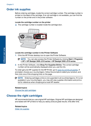 Page 26Order ink supplies
Before ordering cartridges, locate the correct cartridge number. The cartridge number is 
printed on the label of the cartridge. If an old cartridge is not available, you can find the 
number on the printer and in the printer software 
Locate the cartridge number on the printer 
▲ The cartridge number is located inside the cartridge door.
Model No. xxxxx
HP Ink Cartridge
Product No.xxxxxxxx
Locate the cartridge number in the Printer Software 
1. Click the HP Printer desktop icon to...