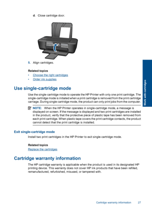 Page 29d. Close cartridge door.
5.Align cartridges. 
Related topics 
•Choose the right cartridges 
•Order ink supplies
Use single-cartridge mode
Use the single-cartridge mode to operate the HP Printer with only one print cartridge. The 
single-cartridge mode is initiated when a print cartridge is removed from the print cartridge
carriage. During single-cartridge mode, the product can only print jobs from the computer.
NOTE: When the HP Printer operates in single-cartridge mode, a message is 
displayed on...