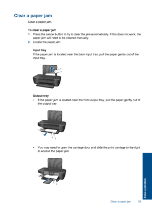 Page 37Clear a paper jam
Clear a paper jam. 
To clear a paper jam 
1. Press the cancel button to try to clear the jam automatically. If this does not work, the 
paper jam will need to be cleared manually. 
2. Locate the paper jam 
Input tray 
If the paper jam is located near the back input tray, pull the paper gently out of the 
input tray.
Output tray 
• If the paper jam is located near the front output tray, pull the paper gently out of 
the output tray.
• You may need to open the carriage door and slide the...