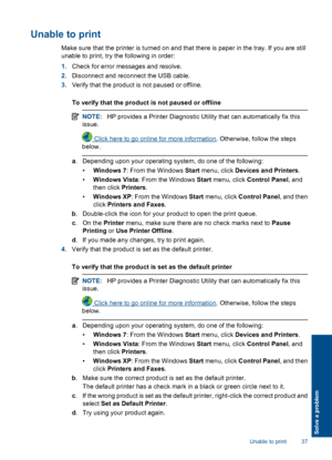 Page 39Unable to print
Make sure that the printer is turned on and that there is paper in the tray. If you are still 
unable to print, try the following in order: 
1. Check for error messages and resolve. 
2. Disconnect and reconnect the USB cable. 
3. Verify that the product is not paused or offline. 
To verify that the product is not paused or offline
NOTE: HP provides a Printer Diagnostic Utility that can automatically fix this 
issue.
 Click here to go online for more information . Otherwise, follow the...