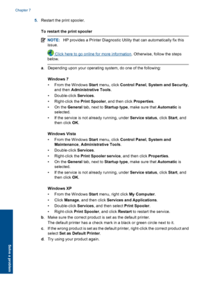 Page 405.Restart the print spooler. 
To restart the print spooler
NOTE: HP provides a Printer Diagnostic Utility that can automatically fix this 
issue.
 Click here to go online for more information . Otherwise, follow the steps 
below.
a . Depending upon your operating system, do one of the following: 
Windows 7 
• From the Windows  Start menu, click Control Panel, System and Security, 
and then  Administrative Tools. 
• Double-click  Services. 
• Right-click the  Print Spooler, and then click Properties. 
•On...