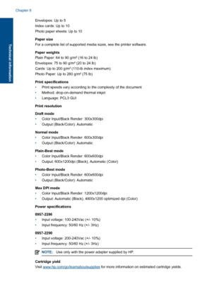 Page 46Envelopes: Up to 5 
Index cards: Up to 10
Photo paper sheets: Up to 10 
Paper size 
For a complete list of supported media sizes, see the printer software. 
Paper weights 
Plain Paper: 64 to 90 g/m² (16 to 24 lb) 
Envelopes: 75 to 90 g/m² (20 to 24 lb)
Cards: Up to 200 g/m² (110-lb index maximum)
Photo Paper: Up to 280 g/m² (75 lb) 
Print specifications 
• Print speeds vary according to the complexity of the document 
• Method: drop-on-demand thermal inkjet 
• Language: PCL3 GUI 
Print resolution 
Draft...