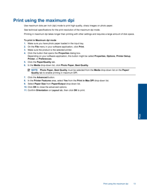 Page 15
Print using the maximum dpi
Use maximum dots per inch (dpi) mode to print high-quality, sharp images on photo paper.
See technical specifications for the print resolution of the maximum dpi mode.
Printing in maximum dpi takes longer than printing with other settings and requires a large amount of disk space.
To print in Maximum dpi mode
1.Make sure you have photo paper loaded in the input tray.
2. On the  File menu in your softwa re application, click Print.
3. Make sure the product is  the selected...